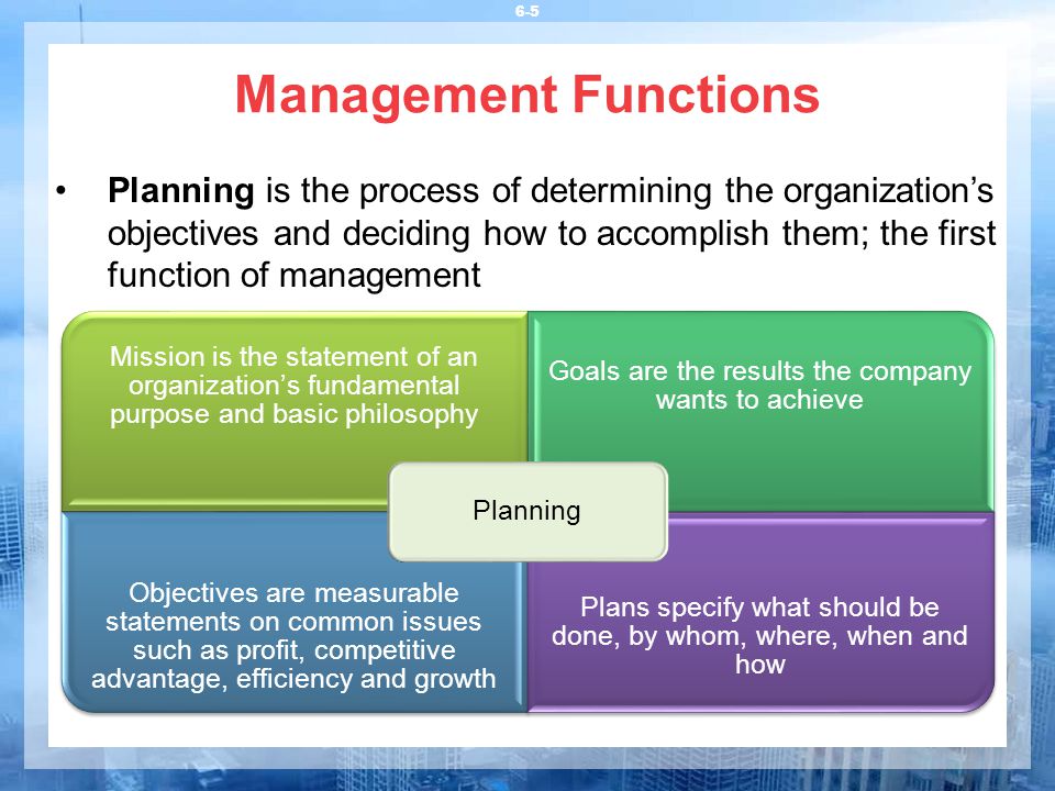 6-5 Management Functions Planning is the process of determining the organization’s objectives and deciding how to accomplish them; the first function of management Mission is the statement of an organization’s fundamental purpose and basic philosophy Goals are the results the company wants to achieve Objectives are measurable statements on common issues such as profit, competitive advantage, efficiency and growth Plans specify what should be done, by whom, where, when and how Planning