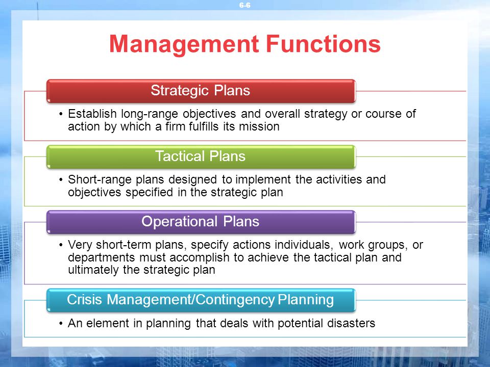 Management Functions 6-6 Establish long-range objectives and overall strategy or course of action by which a firm fulfills its mission Strategic Plans Short-range plans designed to implement the activities and objectives specified in the strategic plan Tactical Plans Very short-term plans, specify actions individuals, work groups, or departments must accomplish to achieve the tactical plan and ultimately the strategic plan Operational Plans An element in planning that deals with potential disasters Crisis Management/Contingency Planning
