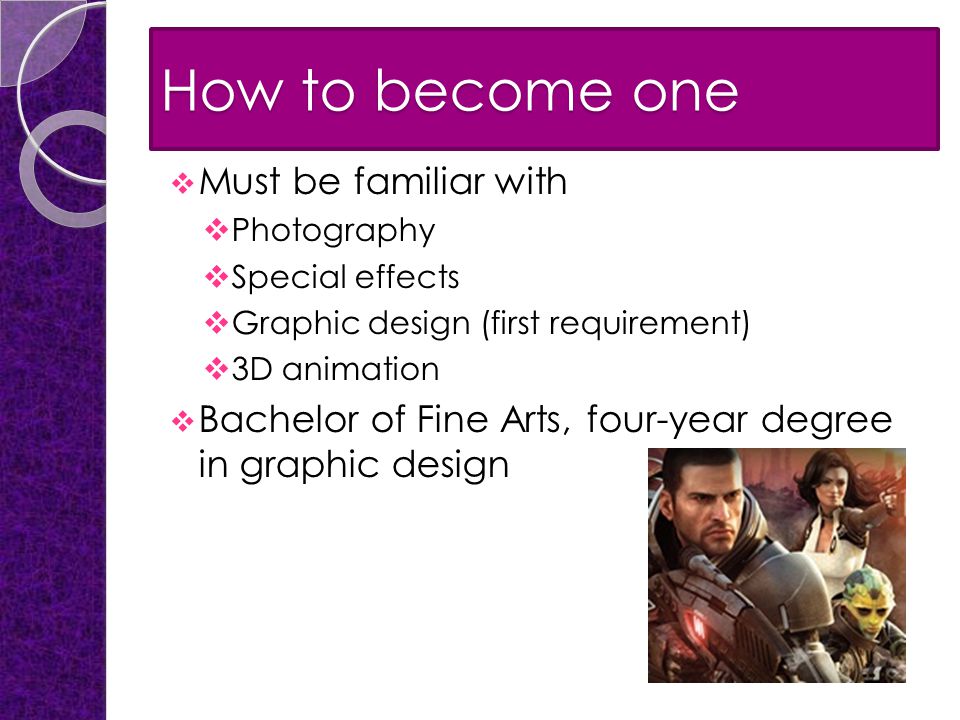 How to become one  Must be familiar with  Photography  Special effects  Graphic design (first requirement)  3D animation  Bachelor of Fine Arts, four-year degree in graphic design