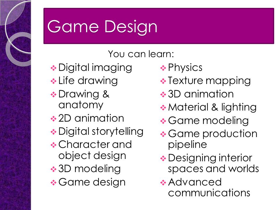 Game Design  Digital imaging  Life drawing  Drawing & anatomy  2D animation  Digital storytelling  Character and object design  3D modeling  Game design  Physics  Texture mapping  3D animation  Material & lighting  Game modeling  Game production pipeline  Designing interior spaces and worlds  Advanced communications You can learn: