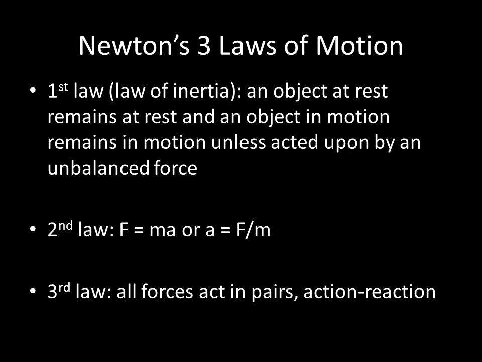 Newton’s 3 Laws of Motion 1 st law (law of inertia): an object at rest remains at rest and an object in motion remains in motion unless acted upon by an unbalanced force 2 nd law: F = ma or a = F/m 3 rd law: all forces act in pairs, action-reaction