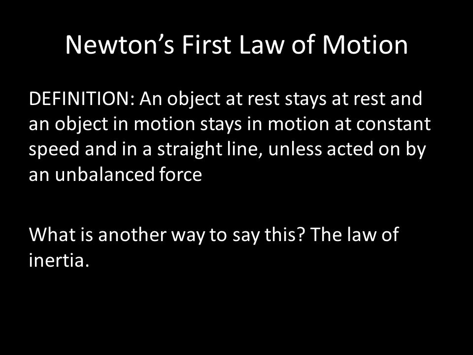 Newton’s First Law of Motion DEFINITION: An object at rest stays at rest and an object in motion stays in motion at constant speed and in a straight line, unless acted on by an unbalanced force What is another way to say this.