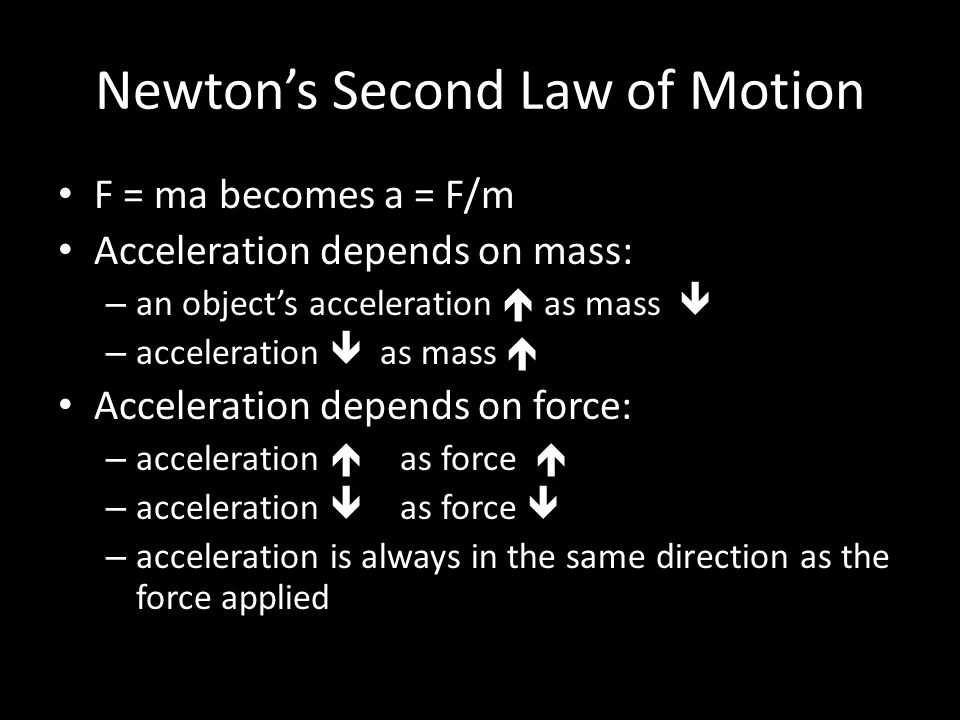 Newton’s Second Law of Motion F = ma becomes a = F/m Acceleration depends on mass: – an object’s acceleration  as mass  – acceleration  as mass  Acceleration depends on force: – acceleration  as force  – acceleration  as force  – acceleration is always in the same direction as the force applied