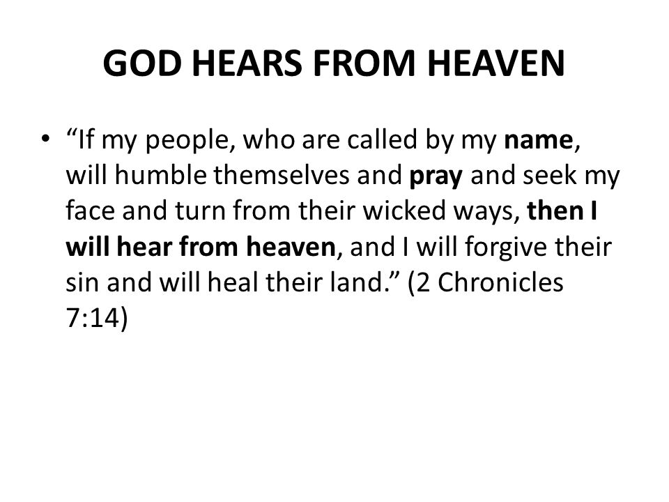 GOD HEARS FROM HEAVEN If my people, who are called by my name, will humble themselves and pray and seek my face and turn from their wicked ways, then I will hear from heaven, and I will forgive their sin and will heal their land. (2 Chronicles 7:14)