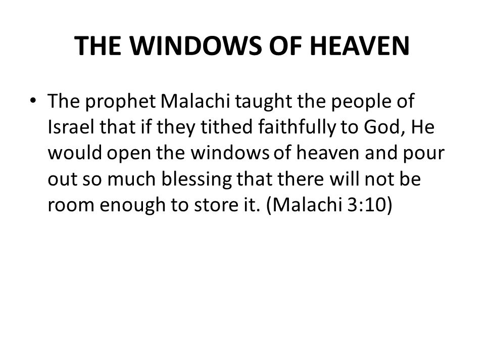 THE WINDOWS OF HEAVEN The prophet Malachi taught the people of Israel that if they tithed faithfully to God, He would open the windows of heaven and pour out so much blessing that there will not be room enough to store it.