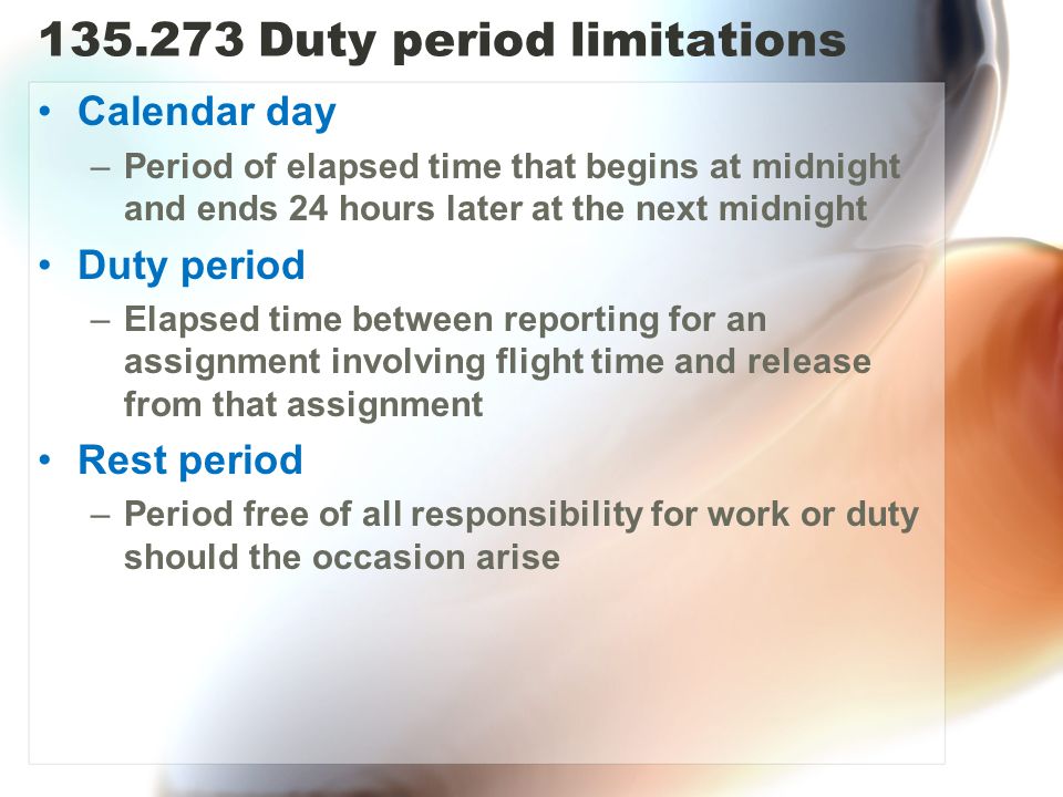 Duty period limitations Calendar day –Period of elapsed time that begins at midnight and ends 24 hours later at the next midnight Duty period –Elapsed time between reporting for an assignment involving flight time and release from that assignment Rest period –Period free of all responsibility for work or duty should the occasion arise