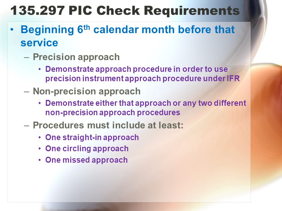 PIC Check Requirements Beginning 6 th calendar month before that service –Precision approach Demonstrate approach procedure in order to use precision instrument approach procedure under IFR –Non-precision approach Demonstrate either that approach or any two different non-precision approach procedures –Procedures must include at least: One straight-in approach One circling approach One missed approach