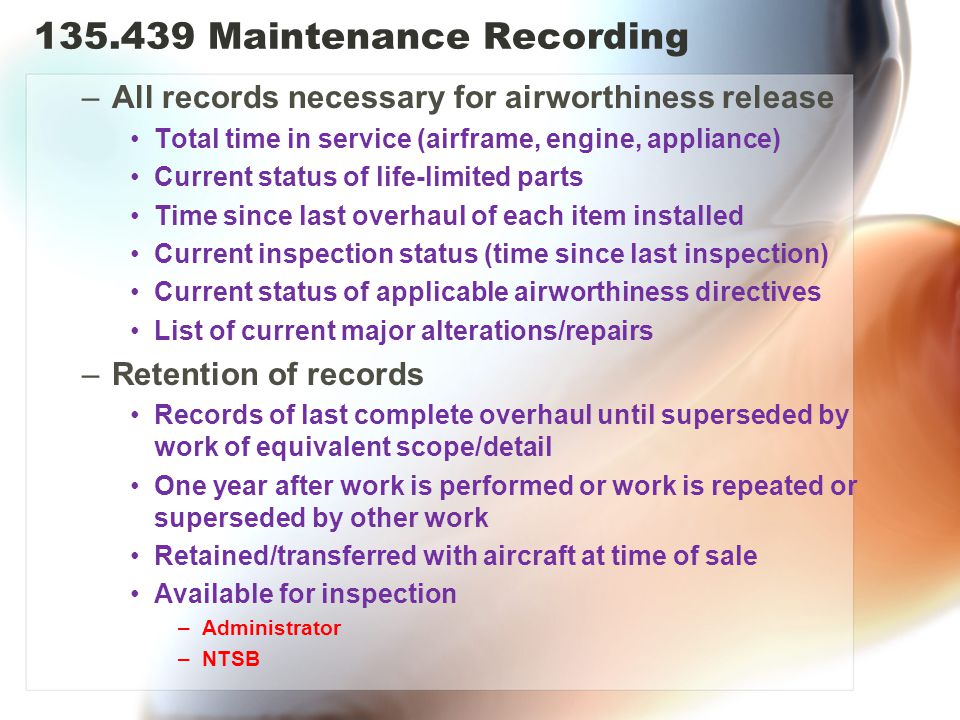 Maintenance Recording –All records necessary for airworthiness release Total time in service (airframe, engine, appliance) Current status of life-limited parts Time since last overhaul of each item installed Current inspection status (time since last inspection) Current status of applicable airworthiness directives List of current major alterations/repairs –Retention of records Records of last complete overhaul until superseded by work of equivalent scope/detail One year after work is performed or work is repeated or superseded by other work Retained/transferred with aircraft at time of sale Available for inspection –Administrator –NTSB