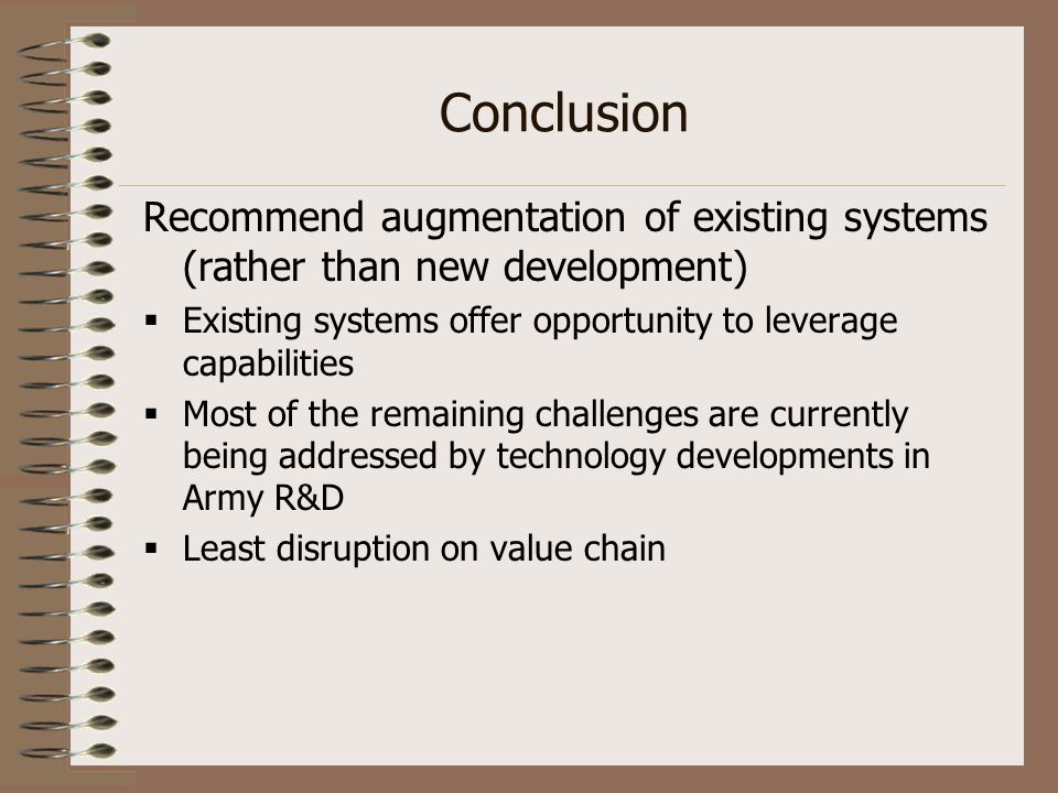 Conclusion Recommend augmentation of existing systems (rather than new development)  Existing systems offer opportunity to leverage capabilities  Most of the remaining challenges are currently being addressed by technology developments in Army R&D  Least disruption on value chain