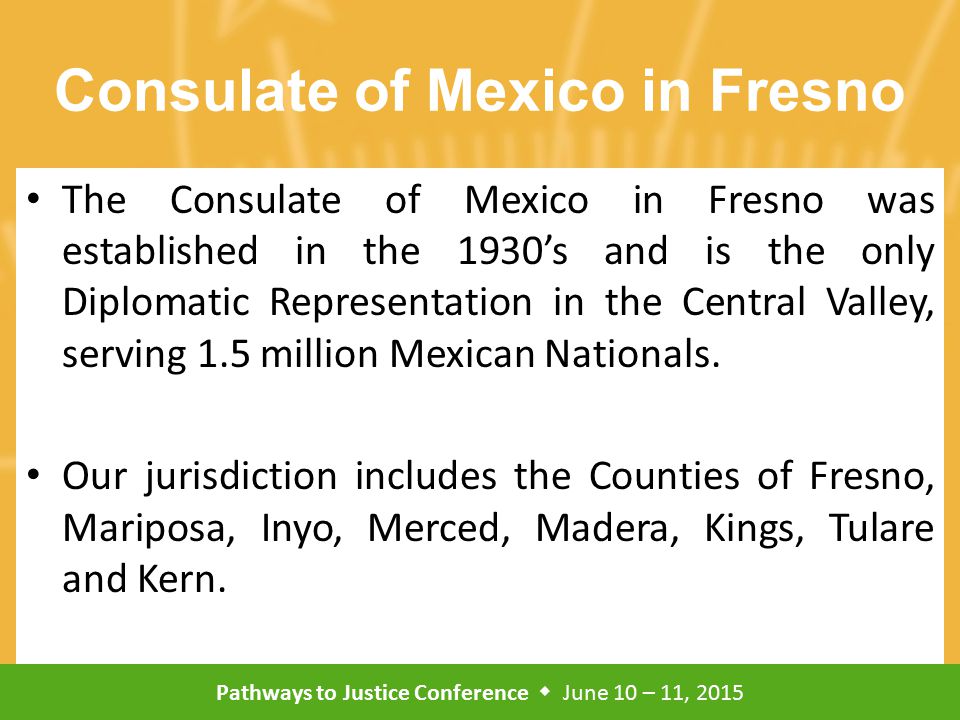 Pathways to Justice Conference  June 10 – 11, 2015 Consulate of Mexico in Fresno The Consulate of Mexico in Fresno was established in the 1930’s and is the only Diplomatic Representation in the Central Valley, serving 1.5 million Mexican Nationals.