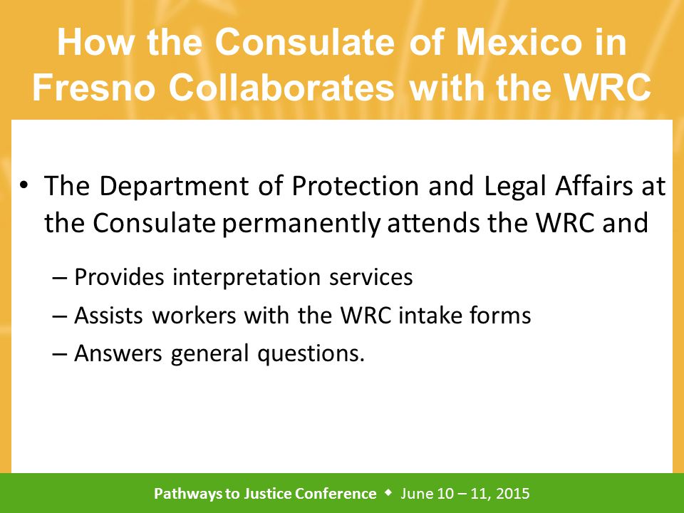 Pathways to Justice Conference  June 10 – 11, 2015 How the Consulate of Mexico in Fresno Collaborates with the WRC The Department of Protection and Legal Affairs at the Consulate permanently attends the WRC and – Provides interpretation services – Assists workers with the WRC intake forms – Answers general questions.
