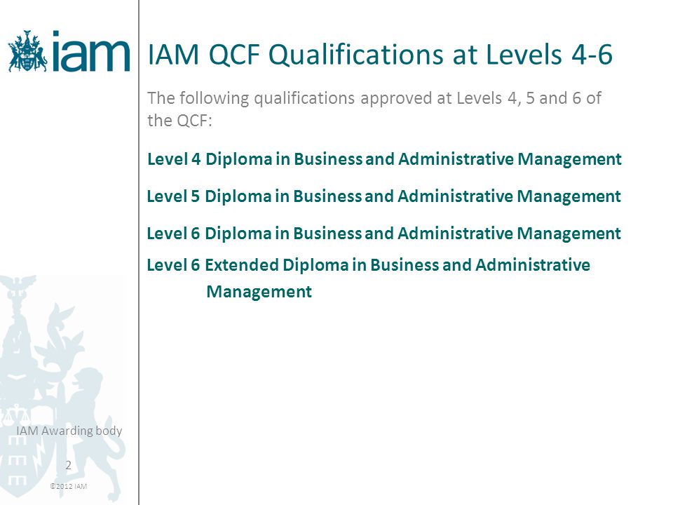 2 ©2012 IAM IAM Awarding body IAM QCF Qualifications at Levels 4-6 The following qualifications approved at Levels 4, 5 and 6 of the QCF: Level 4 Diploma in Business and Administrative Management Level 5 Diploma in Business and Administrative Management Level 6 Diploma in Business and Administrative Management Level 6 Extended Diploma in Business and Administrative Management