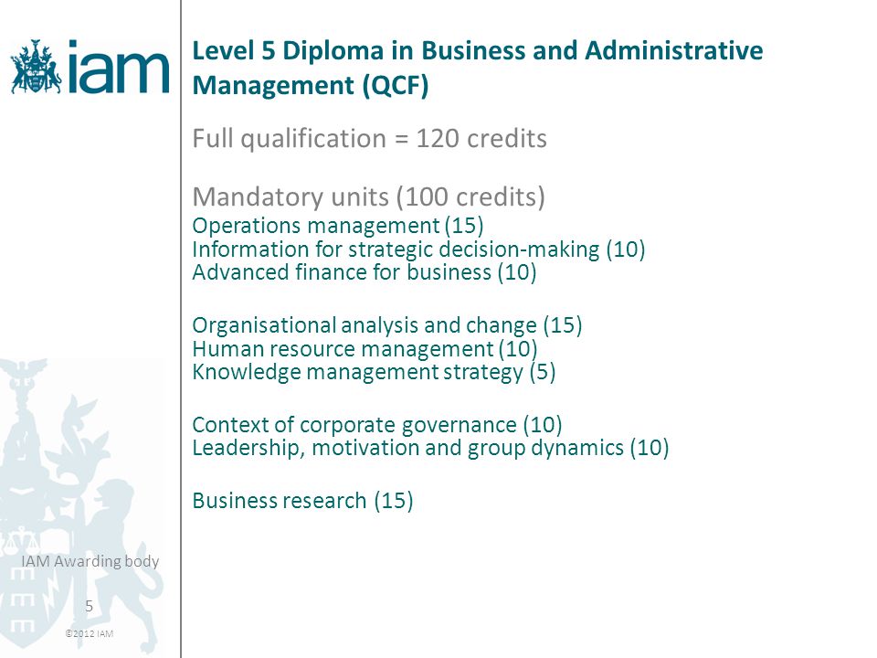 5 ©2012 IAM IAM Awarding body Level 5 Diploma in Business and Administrative Management (QCF) Full qualification = 120 credits Mandatory units (100 credits) Operations management (15) Information for strategic decision-making (10) Advanced finance for business (10) Organisational analysis and change (15) Human resource management (10) Knowledge management strategy (5) Context of corporate governance (10) Leadership, motivation and group dynamics (10) Business research (15)