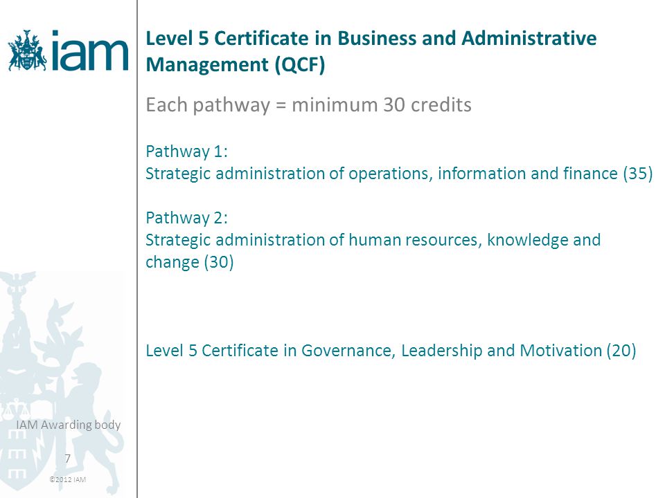 7 ©2012 IAM IAM Awarding body Level 5 Certificate in Business and Administrative Management (QCF) Each pathway = minimum 30 credits Pathway 1: Strategic administration of operations, information and finance (35) Pathway 2: Strategic administration of human resources, knowledge and change (30) Level 5 Certificate in Governance, Leadership and Motivation (20)