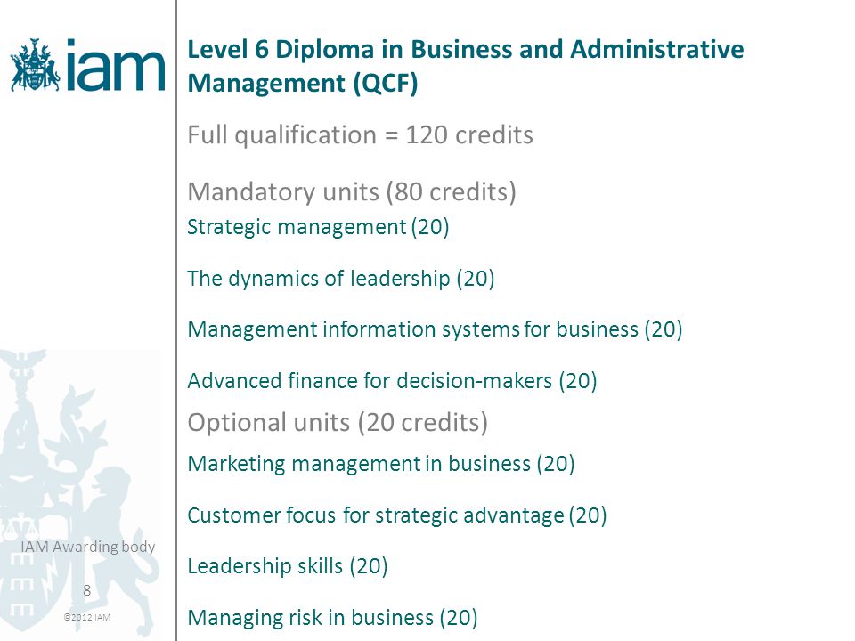 8 ©2012 IAM IAM Awarding body Level 6 Diploma in Business and Administrative Management (QCF) Full qualification = 120 credits Mandatory units (80 credits) Strategic management (20) The dynamics of leadership (20) Management information systems for business (20) Advanced finance for decision-makers (20) Optional units (20 credits) Marketing management in business (20) Customer focus for strategic advantage (20) Leadership skills (20) Managing risk in business (20)