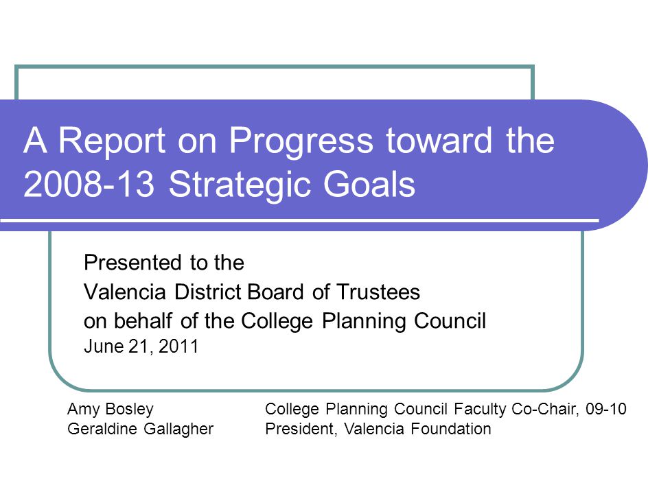 A Report on Progress toward the Strategic Goals Presented to the Valencia District Board of Trustees on behalf of the College Planning Council June 21, 2011 Amy BosleyCollege Planning Council Faculty Co-Chair, Geraldine GallagherPresident, Valencia Foundation