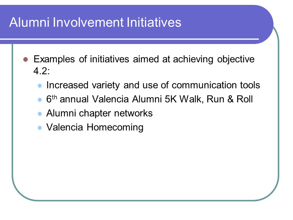 Alumni Involvement Initiatives Examples of initiatives aimed at achieving objective 4.2: Increased variety and use of communication tools 6 th annual Valencia Alumni 5K Walk, Run & Roll Alumni chapter networks Valencia Homecoming