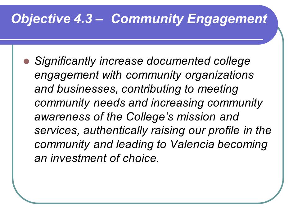 Significantly increase documented college engagement with community organizations and businesses, contributing to meeting community needs and increasing community awareness of the College’s mission and services, authentically raising our profile in the community and leading to Valencia becoming an investment of choice.
