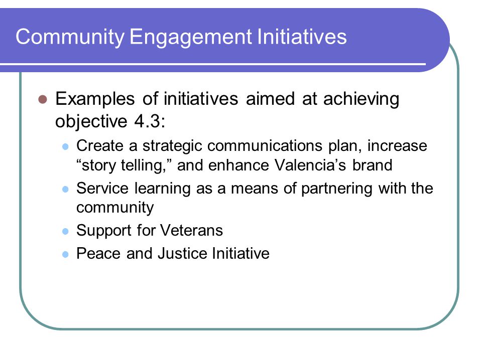 Community Engagement Initiatives Examples of initiatives aimed at achieving objective 4.3: Create a strategic communications plan, increase story telling, and enhance Valencia’s brand Service learning as a means of partnering with the community Support for Veterans Peace and Justice Initiative