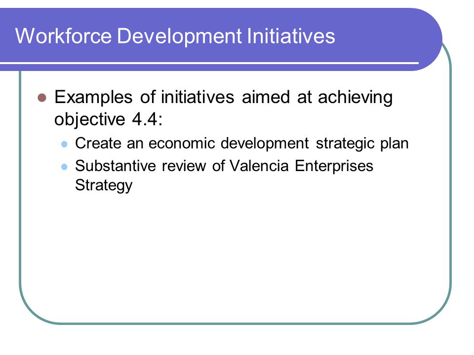 Workforce Development Initiatives Examples of initiatives aimed at achieving objective 4.4: Create an economic development strategic plan Substantive review of Valencia Enterprises Strategy