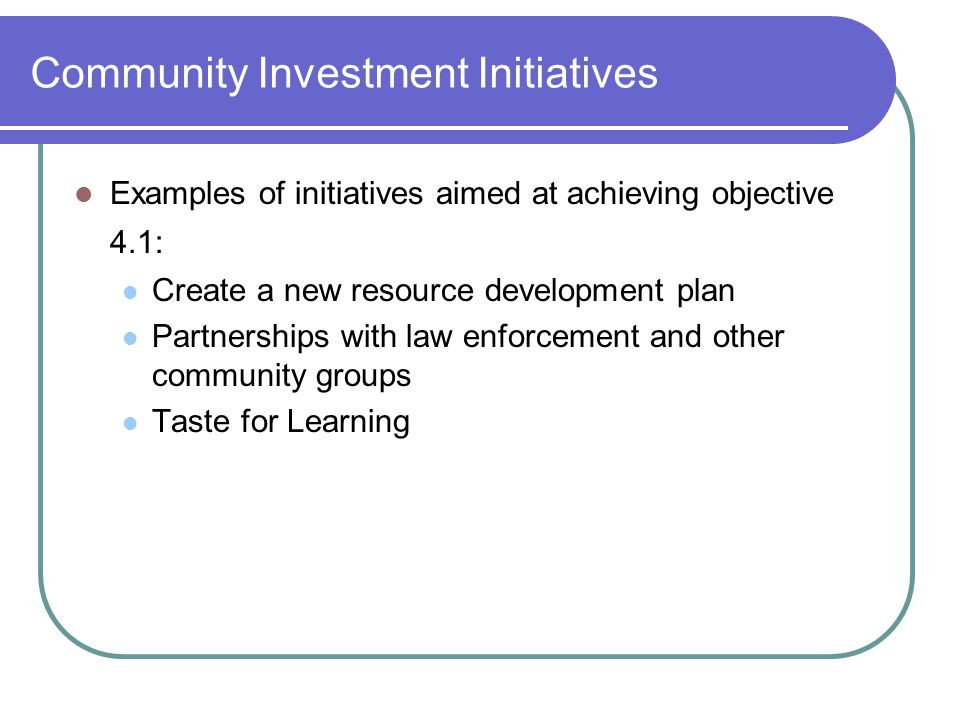 Community Investment Initiatives Examples of initiatives aimed at achieving objective 4.1: Create a new resource development plan Partnerships with law enforcement and other community groups Taste for Learning