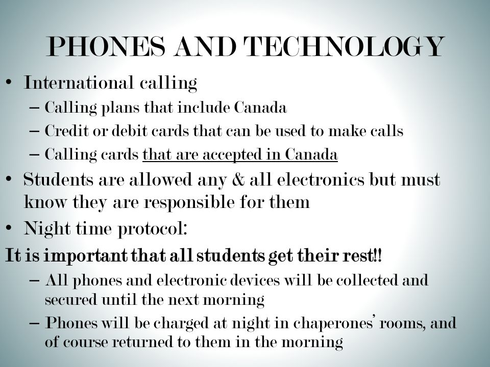 PHONES AND TECHNOLOGY International calling – Calling plans that include Canada – Credit or debit cards that can be used to make calls – Calling cards that are accepted in Canada Students are allowed any & all electronics but must know they are responsible for them Night time protocol: It is important that all students get their rest!.