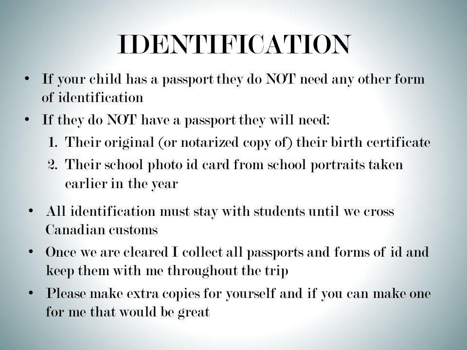 IDENTIFICATION If your child has a passport they do NOT need any other form of identification If they do NOT have a passport they will need: 1.Their original (or notarized copy of) their birth certificate 2.Their school photo id card from school portraits taken earlier in the year All identification must stay with students until we cross Canadian customs Once we are cleared I collect all passports and forms of id and keep them with me throughout the trip Please make extra copies for yourself and if you can make one for me that would be great