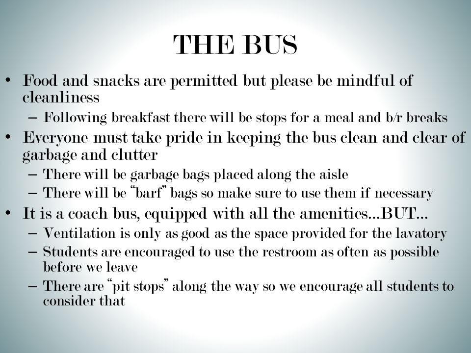 THE BUS Food and snacks are permitted but please be mindful of cleanliness – Following breakfast there will be stops for a meal and b/r breaks Everyone must take pride in keeping the bus clean and clear of garbage and clutter – There will be garbage bags placed along the aisle – There will be barf bags so make sure to use them if necessary It is a coach bus, equipped with all the amenities…BUT… – Ventilation is only as good as the space provided for the lavatory – Students are encouraged to use the restroom as often as possible before we leave – There are pit stops along the way so we encourage all students to consider that