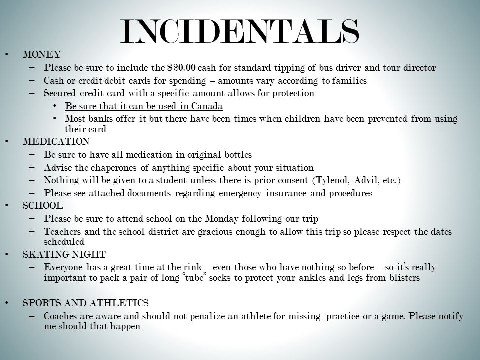 INCIDENTALS MONEY – Please be sure to include the $20.00 cash for standard tipping of bus driver and tour director – Cash or credit/debit cards for spending – amounts vary according to families – Secured credit card with a specific amount allows for protection Be sure that it can be used in Canada Most banks offer it but there have been times when children have been prevented from using their card MEDICATION – Be sure to have all medication in original bottles – Advise the chaperones of anything specific about your situation – Nothing will be given to a student unless there is prior consent (Tylenol, Advil, etc.) – Please see attached documents regarding emergency insurance and procedures SCHOOL – Please be sure to attend school on the Monday following our trip – Teachers and the school district are gracious enough to allow this trip so please respect the dates scheduled SKATING NIGHT – Everyone has a great time at the rink – even those who have nothing so before – so it’s really important to pack a pair of long tube socks to protect your ankles and legs from blisters SPORTS AND ATHLETICS – Coaches are aware and should not penalize an athlete for missing practice or a game.