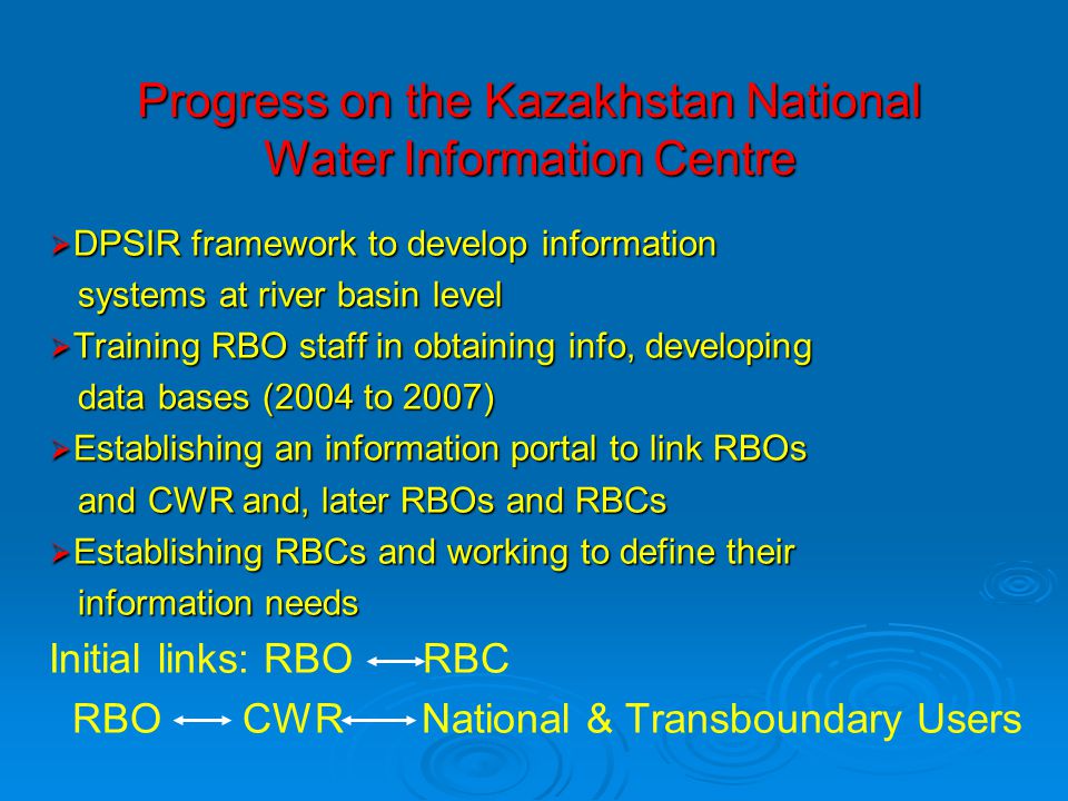 Progress on the Kazakhstan National Water Information Centre  DPSIR framework to develop information systems at river basin level systems at river basin level  Training RBO staff in obtaining info, developing data bases (2004 to 2007) data bases (2004 to 2007)  Establishing an information portal to link RBOs and CWR and, later RBOs and RBCs and CWR and, later RBOs and RBCs  Establishing RBCs and working to define their information needs information needs Initial links: RBO RBC RBO CWR National & Transboundary Users