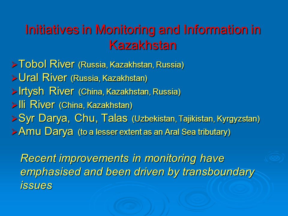 Initiatives in Monitoring and Information in Kazakhstan  Tobol River (Russia, Kazakhstan, Russia)  Ural River (Russia, Kazakhstan)  Irtysh River (China, Kazakhstan, Russia)  Ili River (China, Kazakhstan)  Syr Darya, Chu, Talas (Uzbekistan, Tajikistan, Kyrgyzstan)  Amu Darya (to a lesser extent as an Aral Sea tributary) Recent improvements in monitoring have Recent improvements in monitoring have emphasised and been driven by transboundary emphasised and been driven by transboundary issues issues