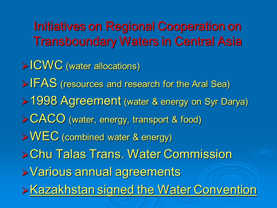 Initiatives on Regional Cooperation on Transboundary Waters in Central Asia  ICWC (water allocations)  IFAS (resources and research for the Aral Sea)  1998 Agreement (water & energy on Syr Darya)  CACO (water, energy, transport & food)  WEC (combined water & energy)  Chu Talas Trans.