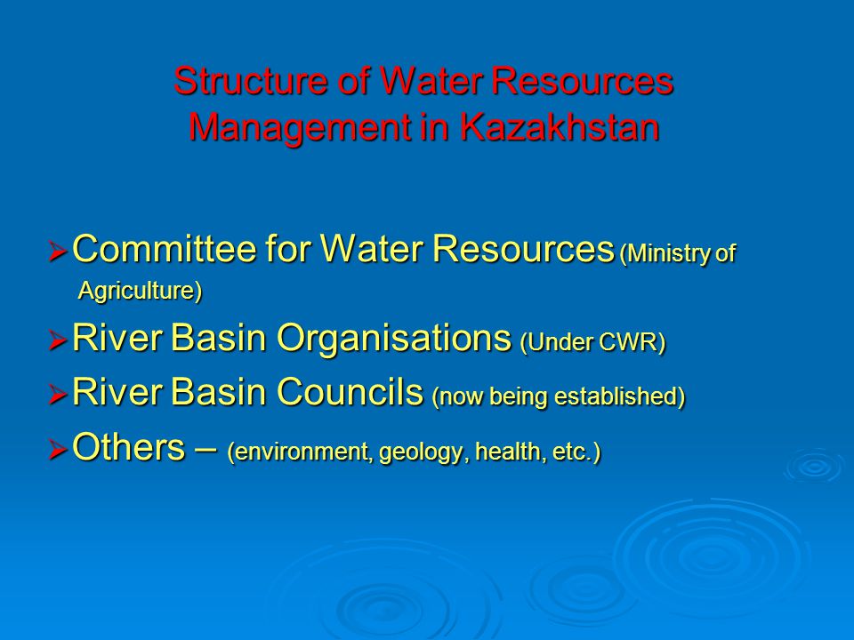 Structure of Water Resources Management in Kazakhstan  Committee for Water Resources (Ministry of Agriculture) Agriculture)  River Basin Organisations (Under CWR)  River Basin Councils (now being established)  Others – (environment, geology, health, etc.)
