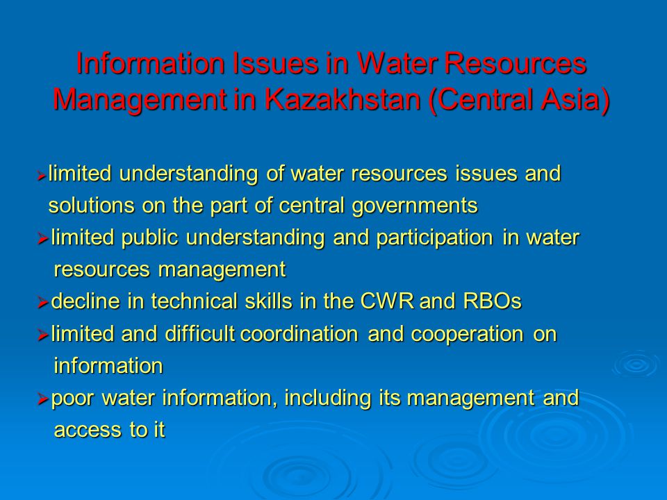 Information Issues in Water Resources Management in Kazakhstan (Central Asia)  limited understanding of water resources issues and solutions on the part of central governments solutions on the part of central governments  limited public understanding and participation in water resources management resources management  decline in technical skills in the CWR and RBOs  limited and difficult coordination and cooperation on information information  poor water information, including its management and access to it access to it