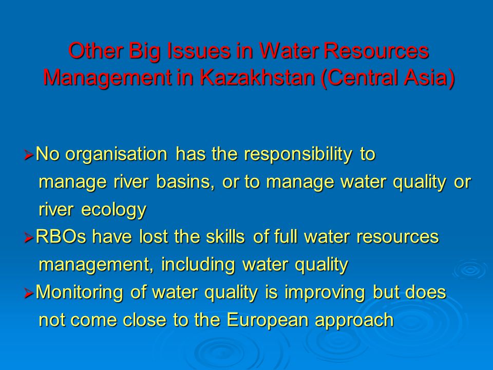 Other Big Issues in Water Resources Management in Kazakhstan (Central Asia)  No organisation has the responsibility to manage river basins, or to manage water quality or manage river basins, or to manage water quality or river ecology river ecology  RBOs have lost the skills of full water resources management, including water quality management, including water quality  Monitoring of water quality is improving but does not come close to the European approach not come close to the European approach