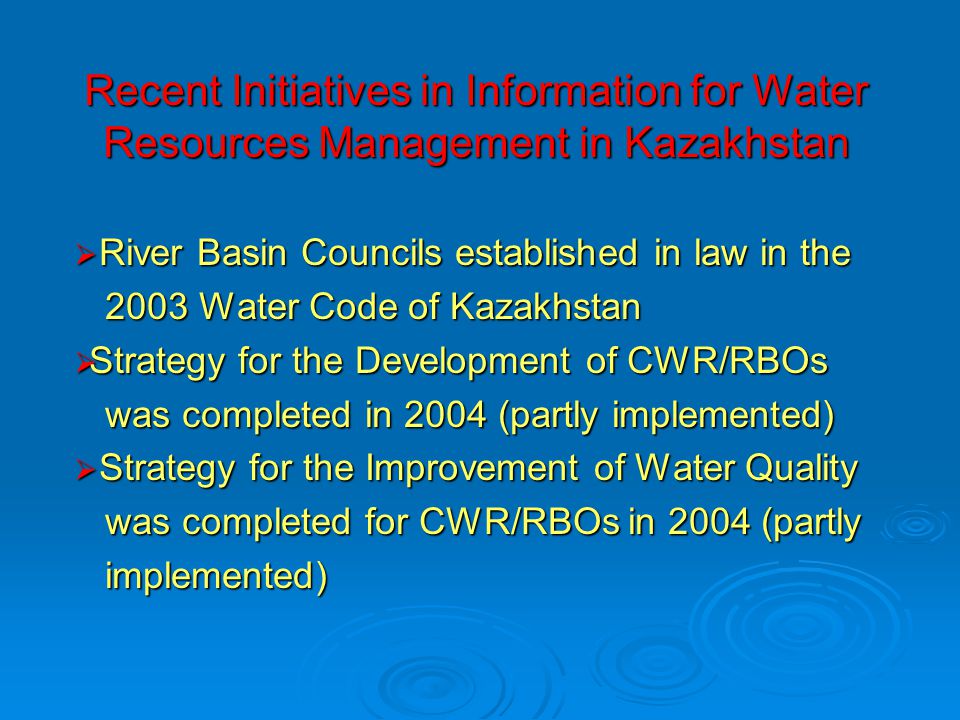 Recent Initiatives in Information for Water Resources Management in Kazakhstan  River Basin Councils established in law in the 2003 Water Code of Kazakhstan 2003 Water Code of Kazakhstan  Strategy for the Development of CWR/RBOs was completed in 2004 (partly implemented) was completed in 2004 (partly implemented)  Strategy for the Improvement of Water Quality was completed for CWR/RBOs in 2004 (partly was completed for CWR/RBOs in 2004 (partly implemented) implemented)