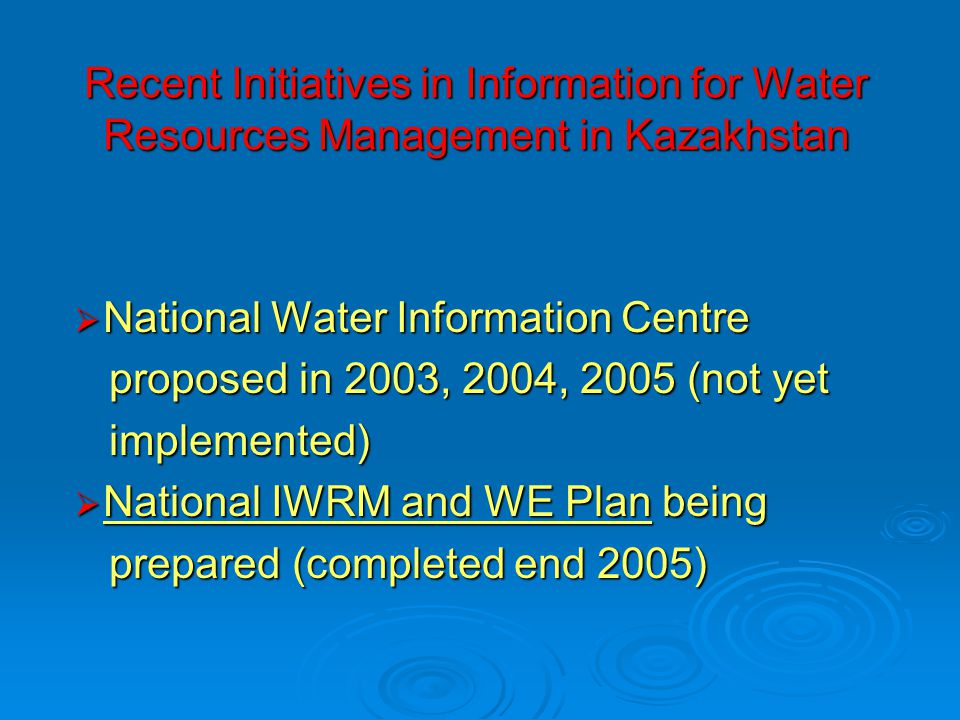 Recent Initiatives in Information for Water Resources Management in Kazakhstan  National Water Information Centre proposed in 2003, 2004, 2005 (not yet proposed in 2003, 2004, 2005 (not yet implemented) implemented)  National IWRM and WE Plan being prepared (completed end 2005) prepared (completed end 2005)
