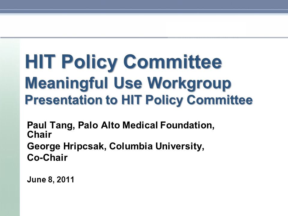 HIT Policy Committee Meaningful Use Workgroup Presentation to HIT Policy Committee Paul Tang, Palo Alto Medical Foundation, Chair George Hripcsak, Columbia University, Co-Chair June 8, 2011
