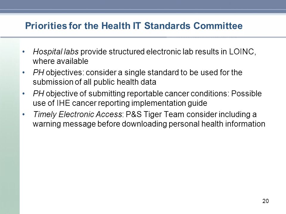 Priorities for the Health IT Standards Committee Hospital labs provide structured electronic lab results in LOINC, where available PH objectives: consider a single standard to be used for the submission of all public health data PH objective of submitting reportable cancer conditions: Possible use of IHE cancer reporting implementation guide Timely Electronic Access: P&S Tiger Team consider including a warning message before downloading personal health information 20