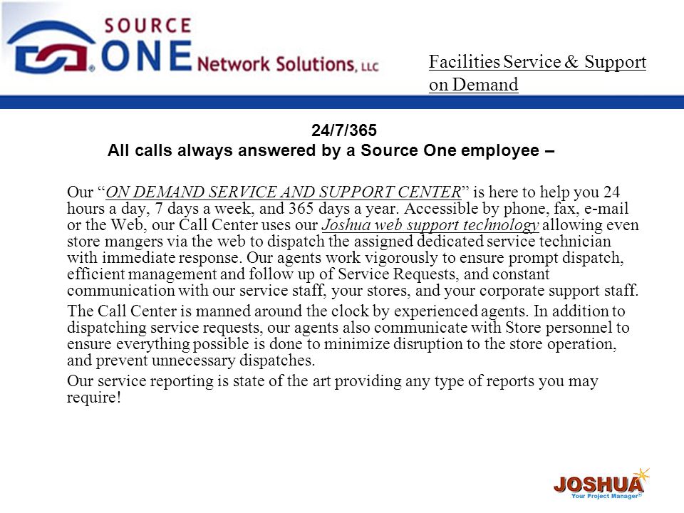 24/7/365 All calls always answered by a Source One employee – Our ON DEMAND SERVICE AND SUPPORT CENTER is here to help you 24 hours a day, 7 days a week, and 365 days a year.