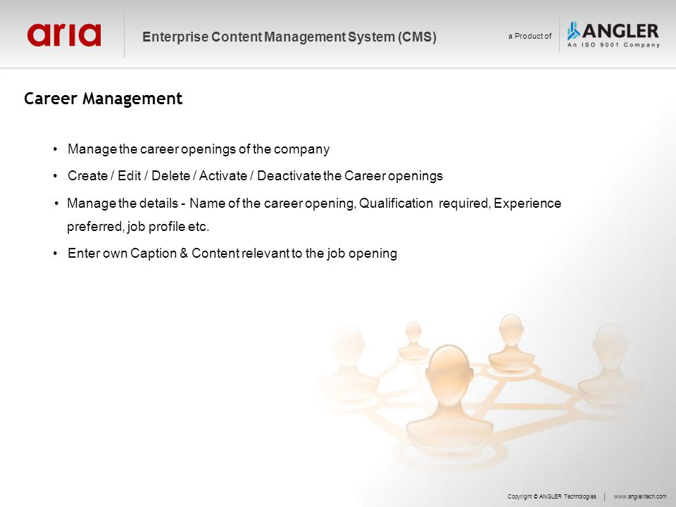 Career Management Copyright © ANGLER Technologieswww.angleritech.com Enterprise Content Management System (CMS) a Product of Manage the career openings of the company Create / Edit / Delete / Activate / Deactivate the Career openings Manage the details - Name of the career opening, Qualification required, Experience preferred, job profile etc.