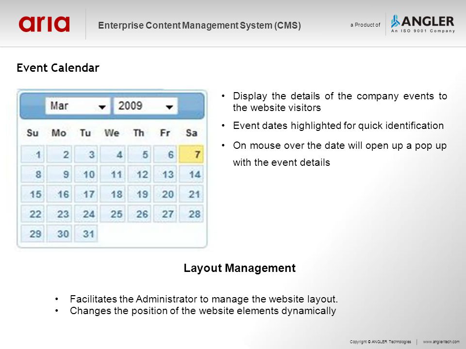 Event Calendar Copyright © ANGLER Technologieswww.angleritech.com Enterprise Content Management System (CMS) a Product of Display the details of the company events to the website visitors Event dates highlighted for quick identification On mouse over the date will open up a pop up with the event details Layout Management Facilitates the Administrator to manage the website layout.
