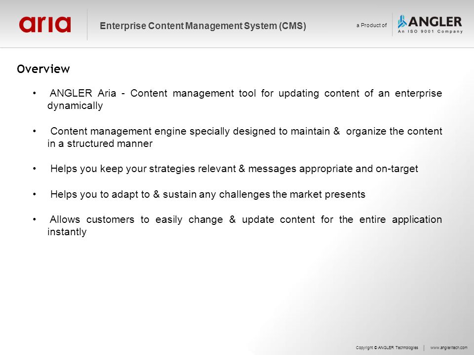 Overview ANGLER Aria - Content management tool for updating content of an enterprise dynamically Content management engine specially designed to maintain & organize the content in a structured manner Helps you keep your strategies relevant & messages appropriate and on-target Helps you to adapt to & sustain any challenges the market presents Allows customers to easily change & update content for the entire application instantly Copyright © ANGLER Technologieswww.angleritech.com Enterprise Content Management System (CMS) a Product of