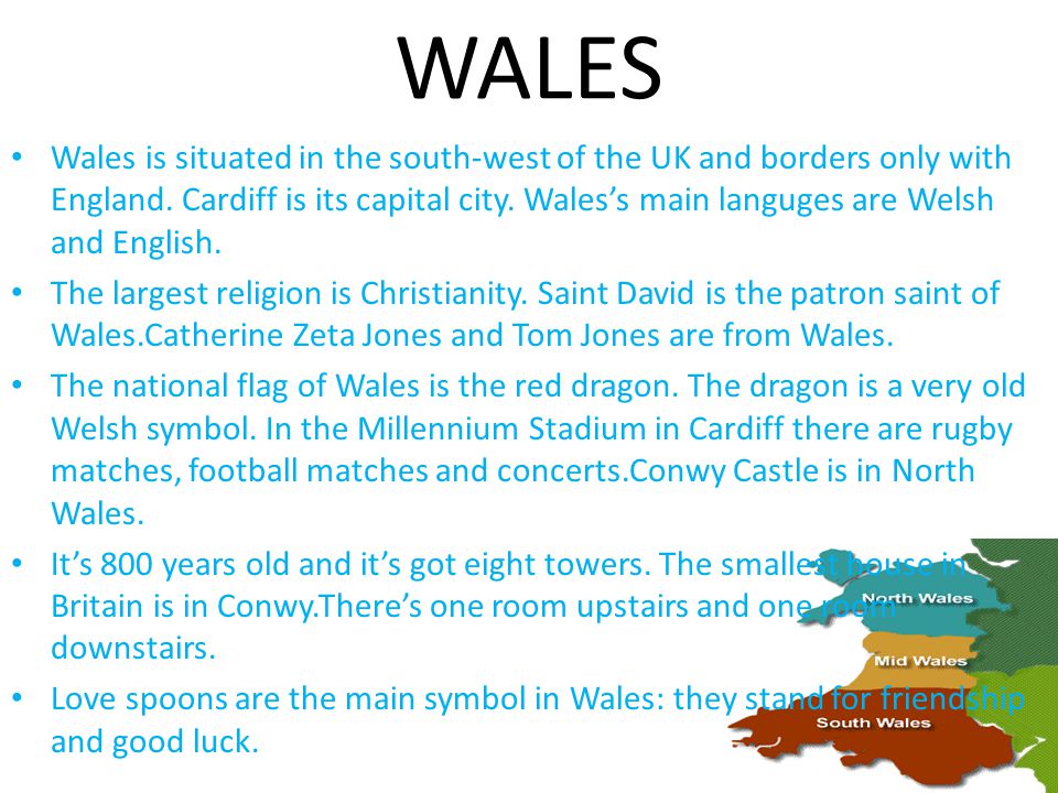 Wales is situated in the south-west of the UK and borders only with England.