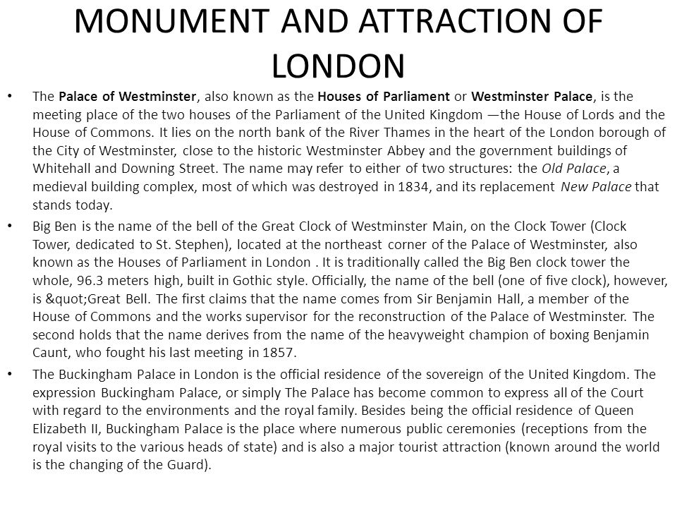 The Palace of Westminster, also known as the Houses of Parliament or Westminster Palace, is the meeting place of the two houses of the Parliament of the United Kingdom —the House of Lords and the House of Commons.