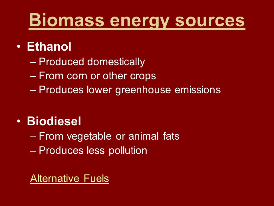 Biomass energy sources Ethanol –Produced domestically –From corn or other crops –Produces lower greenhouse emissions Biodiesel –From vegetable or animal fats –Produces less pollution Alternative Fuels