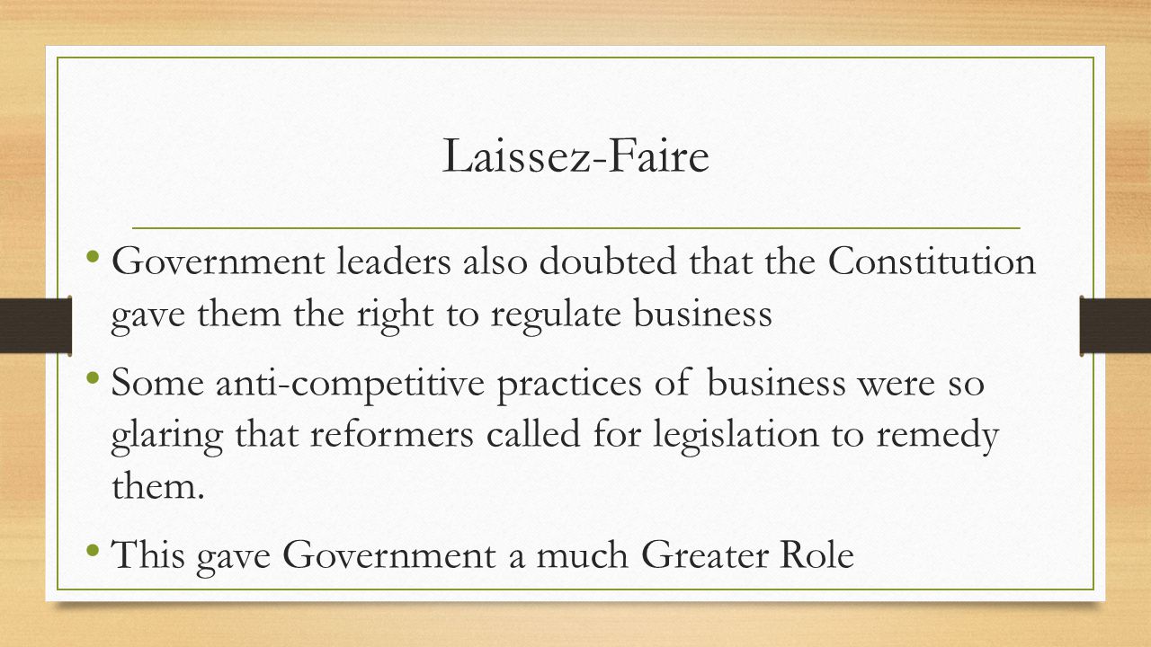 Laissez-Faire Government leaders also doubted that the Constitution gave them the right to regulate business Some anti-competitive practices of business were so glaring that reformers called for legislation to remedy them.