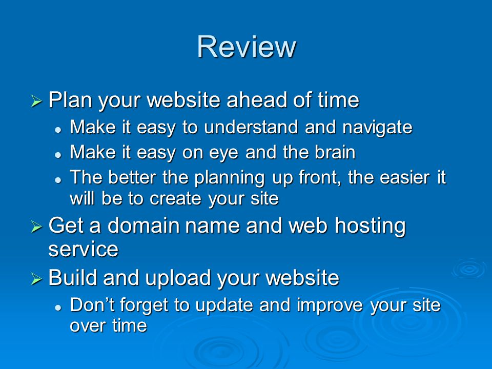 Review  Plan your website ahead of time Make it easy to understand and navigate Make it easy to understand and navigate Make it easy on eye and the brain Make it easy on eye and the brain The better the planning up front, the easier it will be to create your site The better the planning up front, the easier it will be to create your site  Get a domain name and web hosting service  Build and upload your website Don’t forget to update and improve your site over time Don’t forget to update and improve your site over time