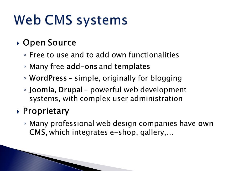  Open Source ◦ Free to use and to add own functionalities ◦ Many free add-ons and templates ◦ WordPress – simple, originally for blogging ◦ Joomla, Drupal – powerful web development systems, with complex user administration  Proprietary ◦ Many professional web design companies have own CMS, which integrates e-shop, gallery,…
