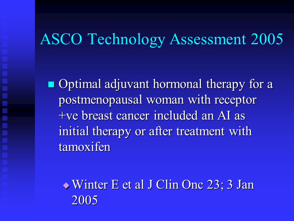 ASCO Technology Assessment 2005 Optimal adjuvant hormonal therapy for a postmenopausal woman with receptor +ve breast cancer included an AI as initial therapy or after treatment with tamoxifen Optimal adjuvant hormonal therapy for a postmenopausal woman with receptor +ve breast cancer included an AI as initial therapy or after treatment with tamoxifen  Winter E et al J Clin Onc 23; 3 Jan 2005